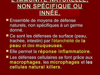 L’IMMUNITÉ NATURELLE,L’IMMUNITÉ NATURELLE,
NON SPÉCIFIQUE OUNON SPÉCIFIQUE OU
INNÉE.INNÉE.
 Ensemble de moyens de défenseEnsemble de moyens de défense
naturels, non spécifiques à un germenaturels, non spécifiques à un germe
donné.donné.
 Ce sont les défenses de surface (peau,Ce sont les défenses de surface (peau,
trachée, intestin) partrachée, intestin) par l'étanchéité del'étanchéité de lala
peaupeau et deset des muqueusesmuqueuses..
 Elle permet laElle permet la réponse inflammatoireréponse inflammatoire ..
 Les défenses cellulaires se font grâce auxLes défenses cellulaires se font grâce aux
macrophagesmacrophages,, lesles microphagesmicrophages etet lesles
cellulescellules natural killersnatural killers..
 