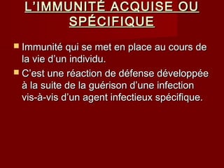 L’IMMUNITÉ ACQUISE OUL’IMMUNITÉ ACQUISE OU
SPÉCIFIQUESPÉCIFIQUE
 Immunité qui se met en place au cours deImmunité qui se met en place au cours de
la vie d’un individu.la vie d’un individu.
 C’est une réaction de défense développéeC’est une réaction de défense développée
à la suite de la guérison d’une infectionà la suite de la guérison d’une infection
vis-à-vis d’un agent infectieux spécifique.vis-à-vis d’un agent infectieux spécifique.
 