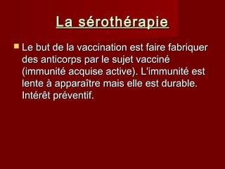 La sérothérapieLa sérothérapie
 Le but de la vaccination est faire fabriquerLe but de la vaccination est faire fabriquer
des anticorps par le sujet vaccinédes anticorps par le sujet vacciné
(immunité acquise active). L'immunité est(immunité acquise active). L'immunité est
lente à apparaître mais elle est durable.lente à apparaître mais elle est durable.
Intérêt préventif.Intérêt préventif.
 