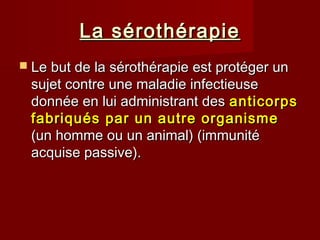 La sérothérapieLa sérothérapie
 Le but de la sérothérapie est protéger unLe but de la sérothérapie est protéger un
sujet contre une maladie infectieusesujet contre une maladie infectieuse
donnée en lui administrant desdonnée en lui administrant des anticorpsanticorps
fabriqués par un autre organismefabriqués par un autre organisme
(un homme ou un animal) (immunité(un homme ou un animal) (immunité
acquise passive).acquise passive).
 