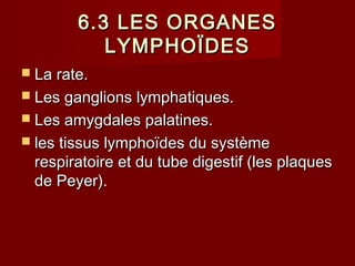 6.3 LES ORGANES6.3 LES ORGANES
LYMPHOÏDESLYMPHOÏDES
 La rate.La rate.
 Les ganglions lymphatiques.Les ganglions lymphatiques.
 Les amygdales palatines.Les amygdales palatines.
 les tissus lymphoïdes du systèmeles tissus lymphoïdes du système
respiratoire et du tube digestif (les plaquesrespiratoire et du tube digestif (les plaques
de Peyer).de Peyer).
 