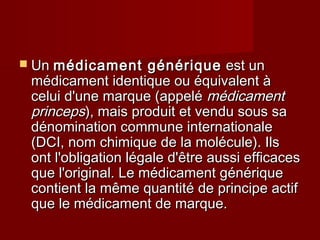  UnUn médicament génériquemédicament générique est unest un
médicament identique ou équivalent àmédicament identique ou équivalent à
celui d'une marque (appelécelui d'une marque (appelé médicamentmédicament
princepsprinceps), mais produit et vendu sous sa), mais produit et vendu sous sa
dénomination commune internationaledénomination commune internationale
(DCI, nom chimique de la molécule). Ils(DCI, nom chimique de la molécule). Ils
ont l'obligation légale d'être aussi efficacesont l'obligation légale d'être aussi efficaces
que l'original. Le médicament génériqueque l'original. Le médicament générique
contient la même quantité de principe actifcontient la même quantité de principe actif
que le médicament de marque.que le médicament de marque.
 