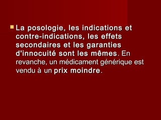  La posologie, les indications etLa posologie, les indications et
contre-indications, les effetscontre-indications, les effets
secondaires et les garantiessecondaires et les garanties
d'innocuité sont les mêmesd'innocuité sont les mêmes . En. En
revanche, un médicament générique estrevanche, un médicament générique est
vendu àvendu à unun prix moindreprix moindre..
 