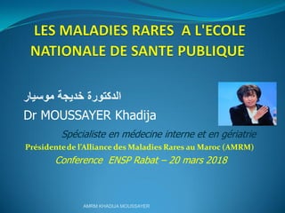‫خديجة‬ ‫الدكتورة‬‫موسيار‬
Dr MOUSSAYER Khadija
Spécialiste en médecine interne et en gériatrie
Présidentede l’Alliance des Maladies Rares au Maroc (AMRM)
Conference ENSP Rabat – 20 mars 2018
AMRM KHADIJA MOUSSAYER
 