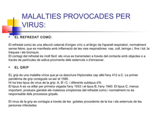 MALALTIES PROVOCADES PER
VIRUS:
 EL REFREDAT COMÚ:
El refredat comú és una afecció catarral d'origen víric o al·lèrgic de l'aparell respiratori, normalment
sense febre, que es manifesta amb inflamació de les vies respiratòries: nas, coll, laringe i, fins i tot, la
tràquea i els bronquis.
El contagi del refredat és molt fàcil: els virus es transmeten a través del contacte amb objectes o a
través de partícules de saliva provinents dels esternuts o d'enraonar.
 EL GRIP
EL grip és una malaltia vírica que ja va descriure Hipòcrates cap allà l'any 412 a.C. La primer
pandèmia de grip coneguda va ser el 1580.
Hi ha tres tipus de virus de la grip: A, B i C, i diferents subtipus d'A.
El tipus A es va aïllar per primera vegada l'any 1933 i el tipus B, l'any 1940. El tipus C, menys
important, produeix gairebé els mateixos símptomes del refredat comú i normalment no és
responsable dels processos gripals.
El virus de la grip es contagia a través de les gotetes procedents de la tos i els esternuts de les
persones infectades
 