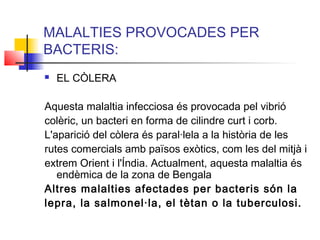 MALALTIES PROVOCADES PER
BACTERIS:
 EL CÒLERA
Aquesta malaltia infecciosa és provocada pel vibrió
colèric, un bacteri en forma de cilindre curt i corb.
L'aparició del còlera és paral·lela a la història de les
rutes comercials amb països exòtics, com les del mitjà i
extrem Orient i l'Índia. Actualment, aquesta malaltia és
endèmica de la zona de Bengala
Altres malalties afectades per bacteris són la
lepra, la salmonel·la, el tètan o la tuberculosi.
 