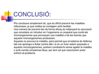 CONCLUSIÓ:
Per concloure simplement dir, que és difícil prevenir les malalties
infeccioses, ja que moltes es contagien amb facilitat.
Una manera de prevenir-les de forma eficaç és mitjançant la vacunació
que consisteix en introduir en l’organisme un preparat que conté els
microorganismes que provoquen una malaltia o bé les toxines que
aquests microorganismes produeixen.
Aquesta no provoca la malaltia, però permet que el sistema de defensa
del cos aprengui a lluitar contra ella i si en un futur estem exposats a
aquests microorganismes, podrem combatre’ls sense agafar la malaltia
o amb només símptomes lleus, per tant cal que reaccionem prest
enfront al problema.
 