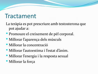 TractamentLa teràpia es pot prescriure amb testosterona que pot ajudar a:Promoure el creixement de pèl corporal.Millorar l’aparença dels músculsMillorar la concentracióMillorar l’autoestima i l’estat d’ànim.Millorar l’energia i la resposta sexualMillorar la força