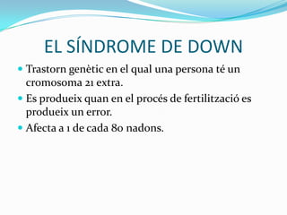 EL SÍNDROME DE DOWNTrastorn genètic en el qual una persona té un cromosoma 21 extra.Es produeix quan en el procés de fertilització es produeix un error.Afecta a 1 de cada 80 nadons.