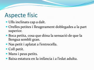 AspectefísicUlls inclinats cap a dalt.Orelles petites i lleugerament doblegades a la part superior.Boca petita, cosa que dóna la sensació de que la llengua sembli gran.Nas petit i aplatat a l’entrecella.Coll petit.Mans i peus petits.Baixa estatura en la infància i a l’edat adulta.