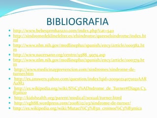 BIBLIOGRAFIAhttp://www.bebesyembarazo.com/index.php?cat=540http://sindromedeklinefelter.es/elsindrome/queeselsindrome/index.htmlhttp://www.nlm.nih.gov/medlineplus/spanish/ency/article/000382.htmhttp://www.nacersano.org/centro/9388_9974.asphttp://www.nlm.nih.gov/medlineplus/spanish/ency/article/000379.htm http://www.medicinayprevencion.com/sindromes/sindrome-de-turner.htm http://es.answers.yahoo.com/question/index?qid=20090214071021AARAaM2 http://es.wikipedia.org/wiki/S%C3%ADndrome_de_Turner#Diagn.C3.B3stico http://kidshealth.org/parent/medical/sexual/turner.html http://vgh88.wordpress.com/2008/12/03/sindrome-de-turner/http://es.wikipedia.org/wiki/Mutaci%C3%B3n_cromos%C3%B3mica