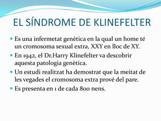 EL SÍNDROME DE KLINEFELTEREs una infermetat genètica en la qual un home té un cromosoma sexual extra, XXY en lloc de XY.En 1942, el Dr.HarryKlinefelter va descobrir aquesta patologia genètica.Un estudi realitzat ha demostrat que la meitat de les vegades el cromosoma extra prové del pare.Es presenta en 1 de cada 800 nens.