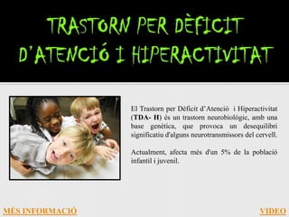 El Trastorn per Dèficit d’Atenció i Hiperactivitat
                 (TDA- H) és un trastorn neurobiològic, amb una
                 base genètica, que provoca un desequilibri
                 significatiu d'alguns neurotransmissors del cervell.

                 Actualment, afecta més d'un 5% de la població
                 infantil i juvenil.




MÉS INFORMACIÓ                                                VIDEO
 