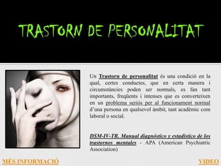 Un Trastorn de personalitat és una condició en la
                 qual, certes conductes, que en certa manera i
                 circumstàncies poden ser normals, es fan tant
                 importants, freqüents i intenses que es converteixen
                 en un problema seriós per al funcionament normal
                 d’una persona en qualsevol àmbit, tant acadèmic com
                 laboral o social.


                 DSM-IV-TR. Manual diagnóstico y estadístico de los
                 trastornos mentales - APA (American Psychiatric
                 Association)

MÉS INFORMACIÓ                                                 VIDEO
 