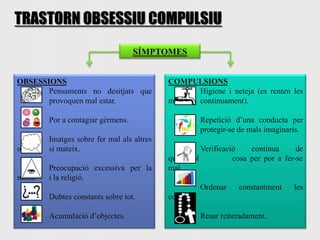TRASTORN OBSESSIU COMPULSIU
                                   SÍMPTOMES


OBSESSIONS                                 COMPULSIONS
       Pensaments no desitjats que              Higiene i neteja (es renten les
       provoquen mal estar.                mans contínuament).

        Por a contagiar gèrmens.                    Repetició d’una conducta per
                                                    protegir-se de mals imaginaris.
        Imatges sobre fer mal als altres
oa      sí mateix.                                   Verificació    continua      de
                                           qualsevol           cosa per por a fer-se
        Preocupació excessiva per la       mal.
moral   i la religió.
                                                    Ordenar     constantment     les
        Dubtes constants sobre tot.        coses.

        Acumulació d’objectes.                      Resar reiteradament.
 