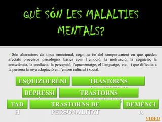   Són alteracions de tipus emocional, cognitiu i/o del comportament en què queden
afectats processos psicològics bàsics com l’emoció, la motivació, la cognició, la
consciència, la conducta, la percepció, l’aprenentatge, el llenguatge, etc., i que dificulta a
la persona la seva adaptació en l’entorn cultural i social.


   ESQUIZOFRÈNI      TRASTORNS
         A            D’ANSIETAT
     DEPRESSI      TRASTORNS
        Ó         ALIMENTARIS
 TAD        TRASTORNS DE        DEMÈNCI
  H         PERSONALITAT           A
                                                                                      VIDEO
 
