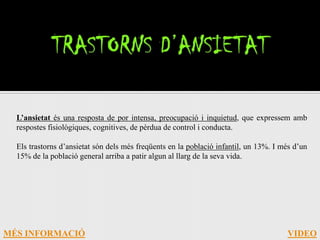 L’ansietat és una resposta de por intensa, preocupació i inquietud, que expressem amb
  respostes fisiològiques, cognitives, de pèrdua de control i conducta.

  Els trastorns d’ansietat són dels més freqüents en la població infantil, un 13%. I més d’un
  15% de la població general arriba a patir algun al llarg de la seva vida.




MÉS INFORMACIÓ                                                                        VIDEO
 