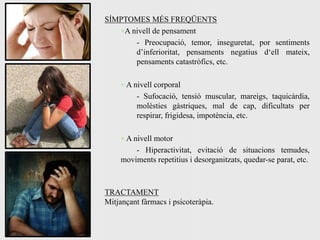SÍMPTOMES MÉS FREQÜENTS
   ×A nivell de pensament
       - Preocupació, temor, inseguretat, por sentiments
       d’inferioritat, pensaments negatius d‘ell mateix,
       pensaments catastròfics, etc.

    × A nivell corporal
         - Sufocació, tensió muscular, mareigs, taquicàrdia,
         molèsties gàstriques, mal de cap, dificultats per
         respirar, frigidesa, impotència, etc.

    × A nivell motor
        - Hiperactivitat, evitació de situacions temudes,
    moviments repetitius i desorganitzats, quedar-se parat, etc.



TRACTAMENT
Mitjançant fàrmacs i psicoteràpia.
 