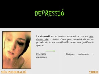 La depressió és un trastorn caracteritzat per un estat
                 d’ànim trist o abatut d’una gran intensitat durant un
                 període de temps considerable sense una justificació
                 aparent.


                 CAUSES                      Físiques,   ambientals   i
                 químiques.




MÉS INFORMACIÓ                                                    VIDEO
 