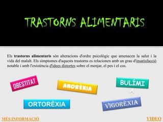 Els trastorns alimentaris són alteracions d'ordre psicològic que amenacen la salut i la
  vida del malalt. Els símptomes d'aquests trastorns es relacionen amb un grau d'insatisfacció
  notable i amb l'existència d'idees distortes sobre el menjar, el pes i el cos.




              ORTORÈXIA

MÉS INFORMACIÓ                                                                         VIDEO
 