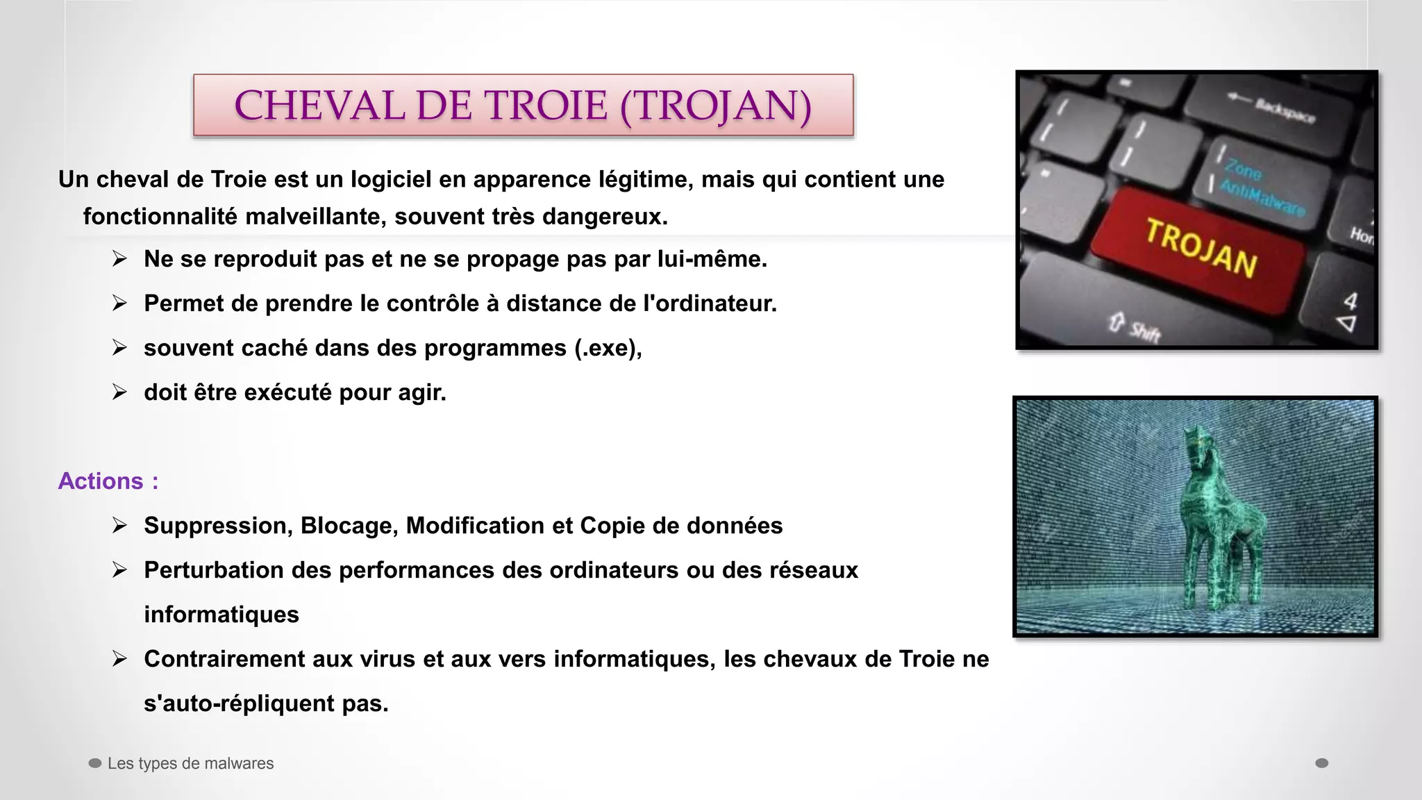 Un cheval de Troie est un logiciel en apparence légitime, mais qui contient une
fonctionnalité malveillante, souvent très dangereux.
 Ne se reproduit pas et ne se propage pas par lui-même.
 Permet de prendre le contrôle à distance de l'ordinateur.
 souvent caché dans des programmes (.exe),
 doit être exécuté pour agir.
Actions :
 Suppression, Blocage, Modification et Copie de données
 Perturbation des performances des ordinateurs ou des réseaux
informatiques
 Contrairement aux virus et aux vers informatiques, les chevaux de Troie ne
s'auto-répliquent pas.
Les types de malwares
CHEVAL DE TROIE (TROJAN)
 
