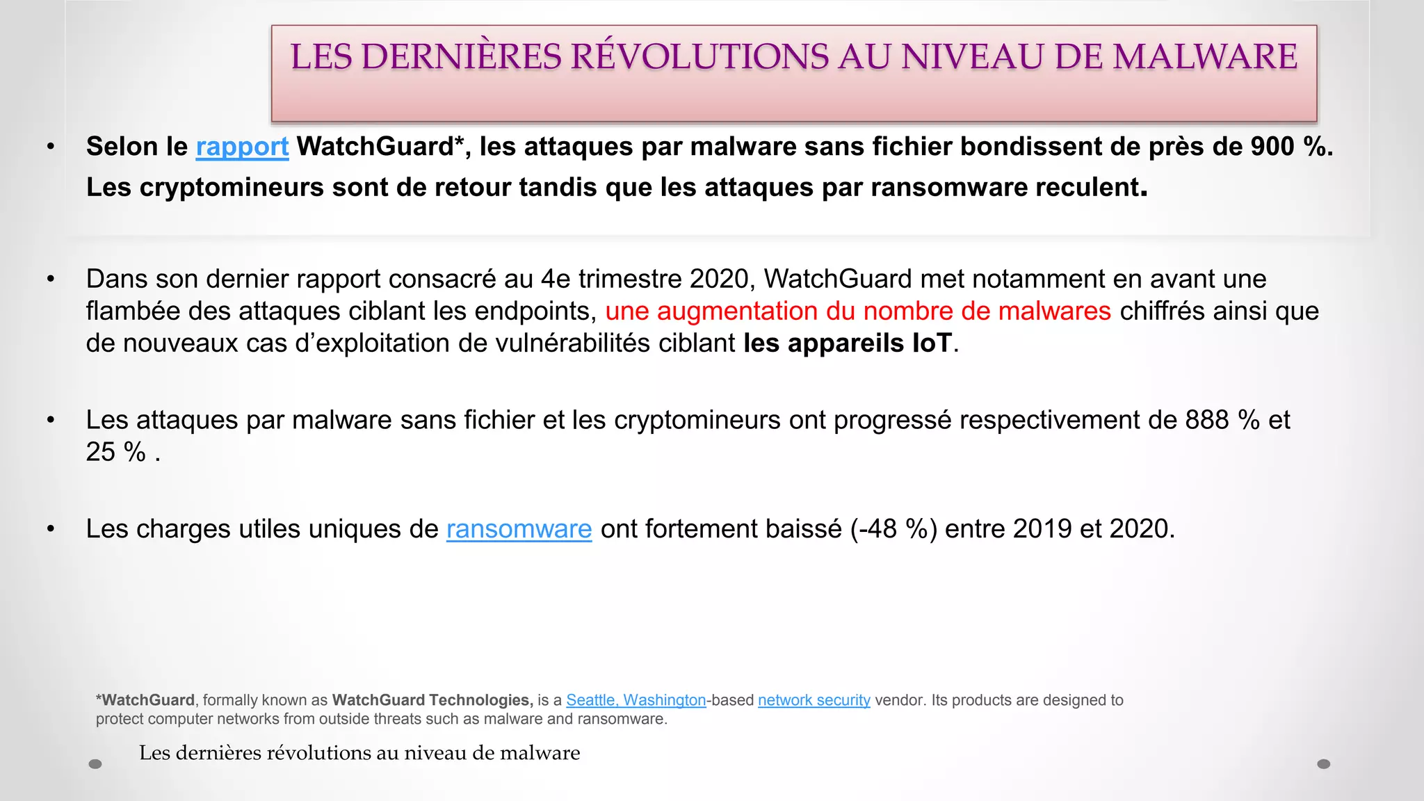 • Selon le rapport WatchGuard*, les attaques par malware sans fichier bondissent de près de 900 %.
Les cryptomineurs sont de retour tandis que les attaques par ransomware reculent.
• Dans son dernier rapport consacré au 4e trimestre 2020, WatchGuard met notamment en avant une
flambée des attaques ciblant les endpoints, une augmentation du nombre de malwares chiffrés ainsi que
de nouveaux cas d’exploitation de vulnérabilités ciblant les appareils IoT.
• Les attaques par malware sans fichier et les cryptomineurs ont progressé respectivement de 888 % et
25 % .
• Les charges utiles uniques de ransomware ont fortement baissé (-48 %) entre 2019 et 2020.
*WatchGuard, formally known as WatchGuard Technologies, is a Seattle, Washington-based network security vendor. Its products are designed to
protect computer networks from outside threats such as malware and ransomware.
Les dernières révolutions au niveau de malware
LES DERNIÈRES RÉVOLUTIONS AU NIVEAU DE MALWARE
 