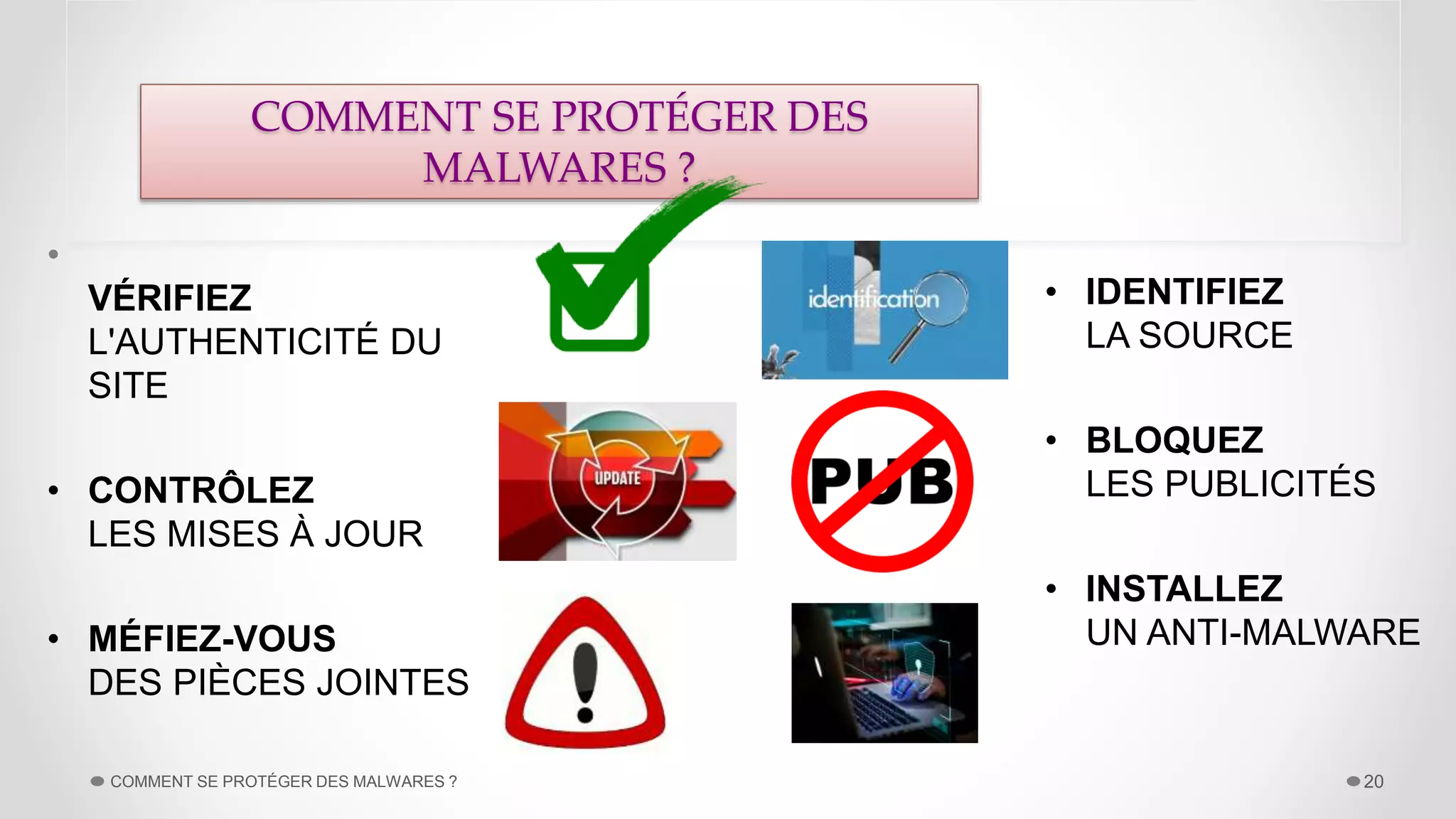 •
VÉRIFIEZ
L'AUTHENTICITÉ DU
SITE
• CONTRÔLEZ
LES MISES À JOUR
• MÉFIEZ-VOUS
DES PIÈCES JOINTES
COMMENT SE PROTÉGER DES MALWARES ? 20
• IDENTIFIEZ
LA SOURCE
• BLOQUEZ
LES PUBLICITÉS
• INSTALLEZ
UN ANTI-MALWARE
COMMENT SE PROTÉGER DES
MALWARES ?
 