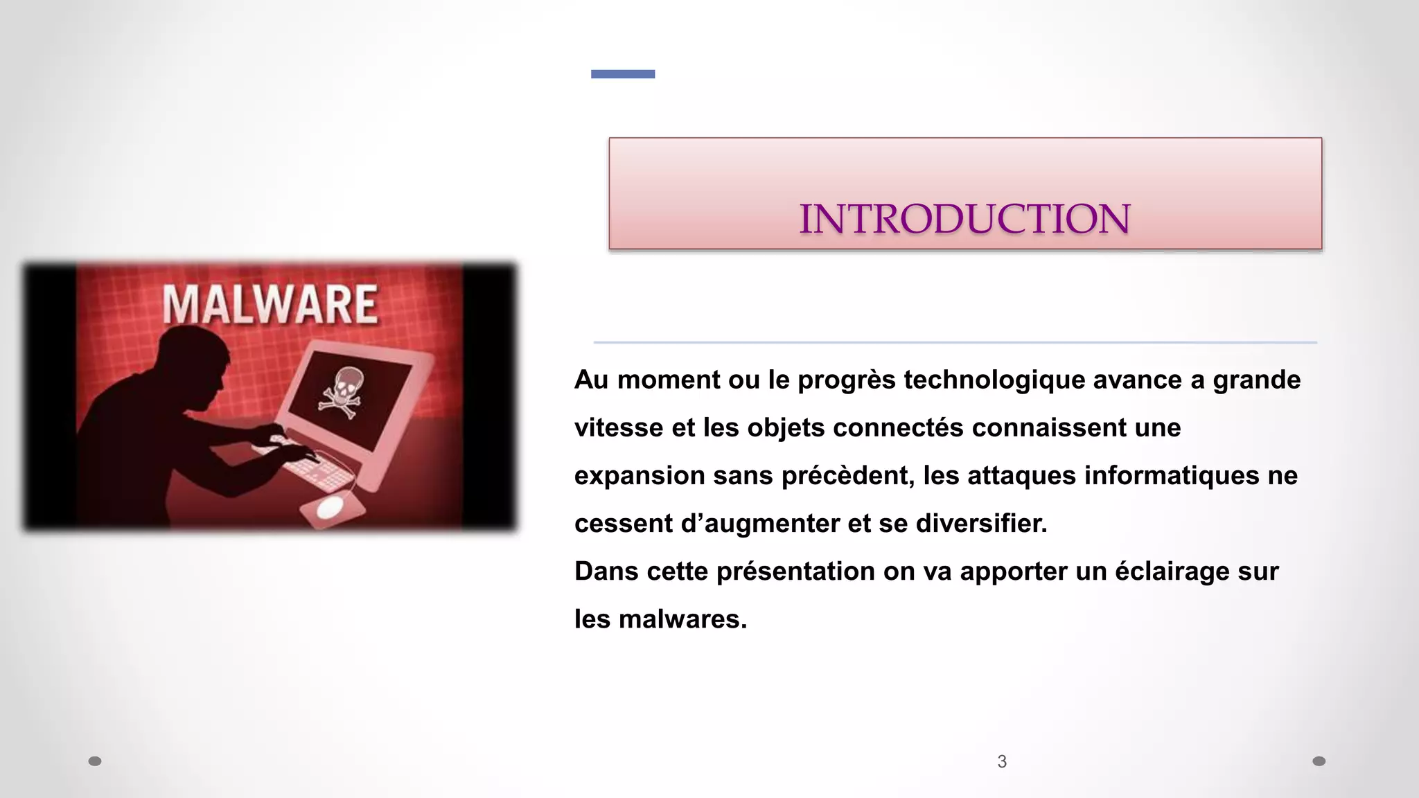 INTRODUCTION
Au moment ou le progrès technologique avance a grande
vitesse et les objets connectés connaissent une
expansion sans précèdent, les attaques informatiques ne
cessent d’augmenter et se diversifier.
Dans cette présentation on va apporter un éclairage sur
les malwares.
3
 