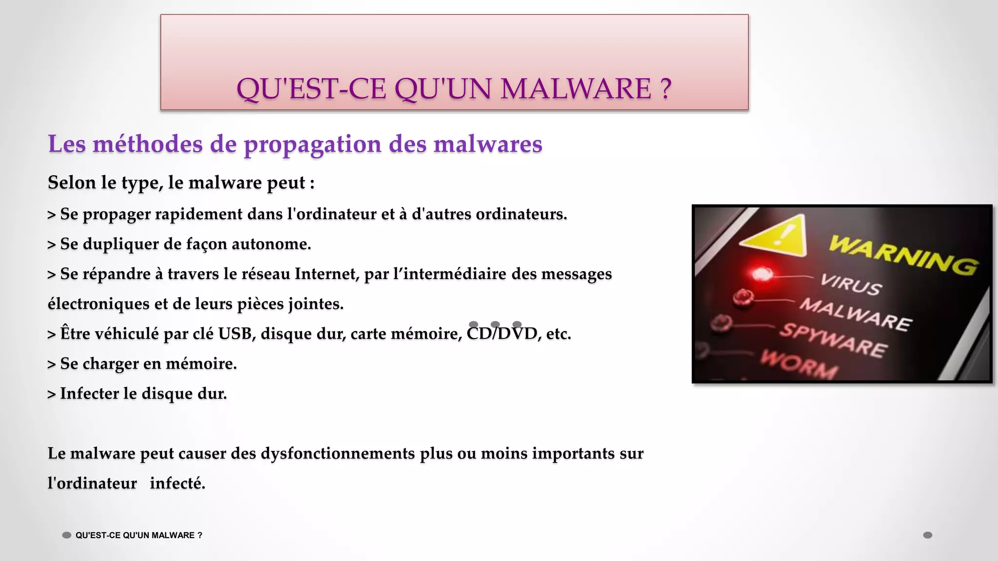 Les méthodes de propagation des malwares
Selon le type, le malware peut :
> Se propager rapidement dans l'ordinateur et à d'autres ordinateurs.
> Se dupliquer de façon autonome.
> Se répandre à travers le réseau Internet, par l’intermédiaire des messages
électroniques et de leurs pièces jointes.
> Être véhiculé par clé USB, disque dur, carte mémoire, CD/DVD, etc.
> Se charger en mémoire.
> Infecter le disque dur.
Le malware peut causer des dysfonctionnements plus ou moins importants sur
l'ordinateur infecté.
QU'EST-CE QU'UN MALWARE ?
QU'EST-CE QU'UN MALWARE ?
 