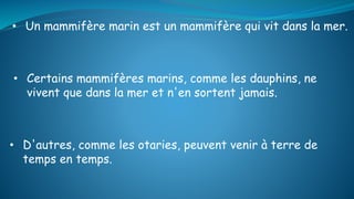 • D'autres, comme les otaries, peuvent venir à terre de
temps en temps.
• Un mammifère marin est un mammifère qui vit dans la mer.
• Certains mammifères marins, comme les dauphins, ne
vivent que dans la mer et n'en sortent jamais.
 