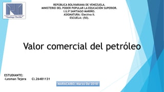 REPÚBLICA BOLIVARIANA DE VENEZUELA.
MINISTERIO DEL PODER POPULAR LA EDUCACIÓN SUPERIOR.
I.U.P SANTIAGO MARIÑO.
ASIGNATURA: Electiva II.
ESCUELA: (50).
ESTUDIANTE:
-Lesman Tejera Ci.26481131
MARACAIBO, Marzo De 2018
Valor comercial del petróleo
 