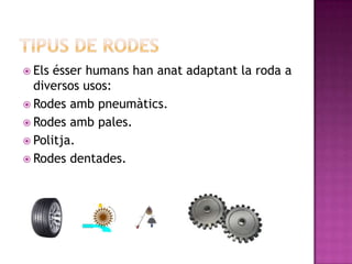  Els ésser humans han anat adaptant la roda a
  diversos usos:
 Rodes amb pneumàtics.
 Rodes amb pales.
 Politja.
 Rodes dentades.
 