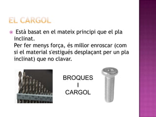     Està basat en el mateix principi que el pla
    inclinat.
    Per fer menys força, és millor enroscar (com
    si el material s'estigués desplaçant per un pla
    inclinat) que no clavar.


                       BROQUES
                           I
                        CARGOL
 
