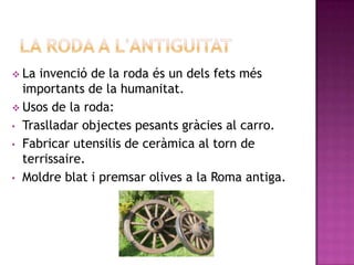  La invenció de la roda és un dels fets més
  importants de la humanitat.
 Usos de la roda:
• Traslladar objectes pesants gràcies al carro.
• Fabricar utensilis de ceràmica al torn de
  terrissaire.
• Moldre blat i premsar olives a la Roma antiga.
 