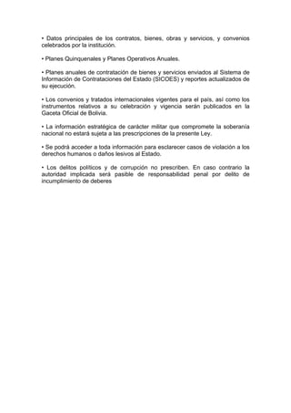 • Datos principales de los contratos, bienes, obras y servicios, y convenios
celebrados por la institución.

• Planes Quinquenales y Planes Operativos Anuales.

• Planes anuales de contratación de bienes y servicios enviados al Sistema de
Información de Contrataciones del Estado (SICOES) y reportes actualizados de
su ejecución.

• Los convenios y tratados internacionales vigentes para el país, así como los
instrumentos relativos a su celebración y vigencia serán publicados en la
Gaceta Oficial de Bolivia.

• La información estratégica de carácter militar que compromete la soberanía
nacional no estará sujeta a las prescripciones de la presente Ley.

• Se podrá acceder a toda información para esclarecer casos de violación a los
derechos humanos o daños lesivos al Estado.

• Los delitos políticos y de corrupción no prescriben. En caso contrario la
autoridad implicada será pasible de responsabilidad penal por delito de
incumplimiento de deberes
 