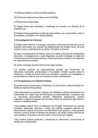 17) Manejo irregular e ilícito de fondos públicos

18) Conducta antieconómica lesiva para el Estado

c) Disposiciones Especiales

El Código Penal será estudiado y modificado de acuerdo a la filosofía de la
presente Ley.

El Código Penal especificará cuáles de estos delitos, por su gravedad y daño a
la sociedad y al Estado, son imprescriptibles.

1.5 Investigación de Fortunas

El Estado tiene derecho a investigar, recuperar y sancionar las fortunas que se
hubieran acumulado con violación de disposiciones del Código Penal. Se hará
resarcir moral y materialmente los daños infringidos a terceros.

En base a la declaración de bienes ante la Contraloría General de la República
denuncias, investigaciones y casos flagrantes se podrá investigar el origen de
la fortuna de los funcionarios públicos, de las personas privadas y de dirigentes
de organizaciones sociales.

Se podrá investigar grandes fortunas de origen dudoso.

Los partidos políticos y/o organizaciones sociales que intervengan en
elecciones nacionales, prefecturales o municipales rendirán cuentas sobre la
recepción y manejo de fondos para sus campañas y podrán ser investigados y
sancionados en caso de que sus informes no sean satisfactorios.

1.6 Transparencia en la Gestión Pública

Se garantizará el acceso libre e irrestricto a la información y documentación en
todas las reparticiones públicas.

Toda información que genere y posean las entidades publicas pertenecen a la
colectividad. En ningún caso la información y/o documentación, cualquiera sea
su naturaleza (documentos escritos, fotografías, grabaciones, soporte
magnético o digital o cualquier otro formato), podrá ser amparada bajo decreto,
reserva o confidencialidad.

Toda entidad pública tiene la obligación de entregar información de manera
completa, adecuada, oportuna y veraz que solicite cualquier persona sin
discriminación alguna. El acceso a la información será gratuito y Toda persona
natural o jurídica tendrá el derecho de solicitar y de recibir cuanta información
sea necesaria. El acceso a la información nunca podrá ser negada.

Toda entidad pública publicará y actualizará la información concerniente al
ámbito de su desempeño:
 
