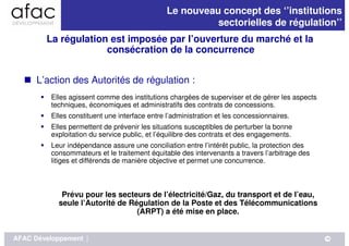 Le nouveau concept des ‘’institutions
                                                         sectorielles de régulation’’
        La régulation est imposée par l’ouverture du marché et la
                     consécration de la concurrence


     L’action des Autorités de régulation :
         Elles agissent comme des institutions chargées de superviser et de gérer les aspects
         techniques, économiques et administratifs des contrats de concessions.
         Elles constituent une interface entre l’administration et les concessionnaires.
         Elles permettent de prévenir les situations susceptibles de perturber la bonne
         exploitation du service public, et l’équilibre des contrats et des engagements.
         Leur indépendance assure une conciliation entre l’intérêt public, la protection des
         consommateurs et le traitement équitable des intervenants a travers l’arbitrage des
         litiges et différends de manière objective et permet une concurrence.



            Prévu pour les secteurs de l’électricité/Gaz, du transport et de l’eau,
           seule l’Autorité de Régulation de la Poste et des Télécommunications
                                 (ARPT) a été mise en place.


AFAC Développement   |                                                                          10
 