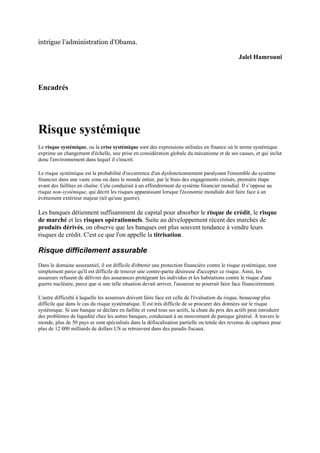 intrigue l’administration d’Obama.

                                                                                                 Jalel Hamrouni



Encadrés




Risque systémique
Le risque systémique, ou la crise systémique sont des expressions utilisées en finance où le terme systémique
exprime un changement d'échelle, une prise en considération globale du mécanisme et de ses causes, et qui inclut
donc l'environnement dans lequel il s'inscrit.

Le risque systémique est la probabilité d'occurrence d'un dysfonctionnement paralysant l'ensemble du système
financier dans une vaste zone ou dans le monde entier, par le biais des engagements croisés, première étape
avant des faillites en chaîne. Cela conduirait à un effondrement du système financier mondial. Il s’oppose au
risque non-systémique, qui décrit les risques apparaissant lorsque l'économie mondiale doit faire face à un
événement extérieur majeur (tel qu'une guerre).

Les banques détiennent suffisamment de capital pour absorber le risque de crédit, le risque
de marché et les risques opérationnels. Suite au développement récent des marchés de
produits dérivés, on observe que les banques ont plus souvent tendance à vendre leurs
risques de crédit. C'est ce que l'on appelle la titrisation.

Risque difficilement assurable
Dans le domaine assurantiel, il est difficile d'obtenir une protection financière contre le risque systémique, tout
simplement parce qu'il est difficile de trouver une contre-partie désireuse d'accepter ce risque. Ainsi, les
assureurs refusent de délivrer des assurances protégeant les individus et les habitations contre le risque d'une
guerre nucléaire, parce que si une telle situation devait arriver, l'assureur ne pourrait faire face financièrement.

L'autre difficulté à laquelle les assureurs doivent faire face est celle de l'évaluation du risque, beaucoup plus
difficile que dans le cas du risque systématique. Il est très difficile de se procurer des données sur le risque
systémique. Si une banque se déclare en faillite et vend tous ses actifs, la chute du prix des actifs peut introduire
des problèmes de liquidité chez les autres banques, conduisant à un mouvement de panique général. À travers le
monde, plus de 50 pays se sont spécialisés dans la défiscalisation partielle ou totale des revenus de capitaux pour
plus de 12 000 milliards de dollars US se retrouvent dans des paradis fiscaux.
 