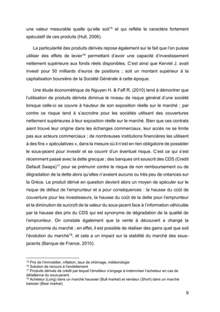 9
une valeur mesurable quelle qu’elle soit15 et qui reflète le caractère fortement
spéculatif de ces produits (Hull, 2006).
La particularité des produits dérivés repose également sur le fait que l’on puisse
utiliser des effets de levier16 permettant d’avoir une capacité d’investissement
nettement supérieure aux fonds réels disponibles. C’est ainsi que Kerviel J. avait
investi pour 50 milliards d’euros de positions ; soit un montant supérieur à la
capitalisation boursière de la Société Générale à cette époque.
Une étude économétrique de Nguyen H. & Faff R. (2010) tend à démontrer que
l’utilisation de produits dérivés diminue le niveau de risque général d’une société
lorsque celle-ci se couvre à hauteur de son exposition réelle sur le marché ; par
contre ce risque tend à s’accroitre pour les sociétés utilisant des couvertures
nettement supérieures à leur exposition réelle sur le marché. Bien que ces contrats
aient trouvé leur origine dans les échanges commerciaux, leur accès ne se limite
pas aux acteurs commerciaux ; de nombreuses institutions financières les utilisent
à des fins « spéculatives », dans la mesure où il n’est en rien obligatoire de posséder
le sous-jacent pour investir et se couvrir d’un éventuel risque. C’est ce qui s’est
récemment passé avec la dette grecque ; des banques ont souscrit des CDS (Credit
Default Swaps)17 pour se prémunir contre le risque de non remboursement ou de
dégradation de la dette alors qu’elles n’avaient aucune ou très peu de créances sur
la Grèce. Le produit dérivé en question devient alors un moyen de spéculer sur le
risque de défaut de l’emprunteur et a pour conséquences : la hausse du coût de
couverture pour les investisseurs, la hausse du coût de la dette pour l’emprunteur
et la diminution de surcroît de la valeur du sous-jacent face à l’information véhiculée
par la hausse des prix du CDS qui est synonyme de dégradation de la qualité de
l’emprunteur. On constate également que la vente à découvert a changé la
physionomie du marché ; en effet, il est possible de réaliser des gains quel que soit
l’évolution du marché18, et cela a un impact sur la stabilité du marché des sous-
jacents (Banque de France, 2010).
15 Prix de l’immobilier, inflation, taux de chômage, météorologie
16 Solution de recours à l’endettement
17 Produits dérivés de crédit par lequel l’émetteur s’engage à indemniser l’acheteur en cas de
défaillance du sous-jacent.
18 Acheteur (Long) dans un marché haussier (Bull market) et vendeur (Short) dans un marché
baissier (Bear market)
 