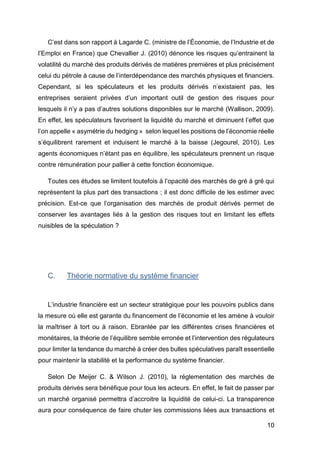 10
C’est dans son rapport à Lagarde C. (ministre de l’Économie, de l’Industrie et de
l’Emploi en France) que Chevallier J. (2010) dénonce les risques qu’entrainent la
volatilité du marché des produits dérivés de matières premières et plus précisément
celui du pétrole à cause de l’interdépendance des marchés physiques et financiers.
Cependant, si les spéculateurs et les produits dérivés n’existaient pas, les
entreprises seraient privées d’un important outil de gestion des risques pour
lesquels il n’y a pas d’autres solutions disponibles sur le marché (Wallison, 2009).
En effet, les spéculateurs favorisent la liquidité du marché et diminuent l’effet que
l’on appelle « asymétrie du hedging » selon lequel les positions de l’économie réelle
s’équilibrent rarement et induisent le marché à la baisse (Jegourel, 2010). Les
agents économiques n’étant pas en équilibre, les spéculateurs prennent un risque
contre rémunération pour pallier à cette fonction économique.
Toutes ces études se limitent toutefois à l’opacité des marchés de gré à gré qui
représentent la plus part des transactions ; il est donc difficile de les estimer avec
précision. Est-ce que l’organisation des marchés de produit dérivés permet de
conserver les avantages liés à la gestion des risques tout en limitant les effets
nuisibles de la spéculation ?
C. Théorie normative du système financier
L’industrie financière est un secteur stratégique pour les pouvoirs publics dans
la mesure où elle est garante du financement de l’économie et les amène à vouloir
la maîtriser à tort ou à raison. Ebranlée par les différentes crises financières et
monétaires, la théorie de l’équilibre semble erronée et l’intervention des régulateurs
pour limiter la tendance du marché à créer des bulles spéculatives paraît essentielle
pour maintenir la stabilité et la performance du système financier.
Selon De Meijer C. & Wilson J. (2010), la réglementation des marchés de
produits dérivés sera bénéfique pour tous les acteurs. En effet, le fait de passer par
un marché organisé permettra d’accroitre la liquidité de celui-ci. La transparence
aura pour conséquence de faire chuter les commissions liées aux transactions et
 