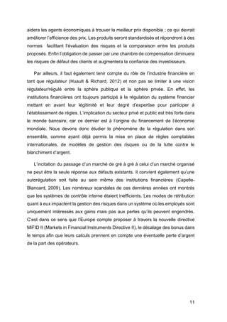 11
aidera les agents économiques à trouver le meilleur prix disponible ; ce qui devrait
améliorer l’efficience des prix. Les produits seront standardisés et répondront à des
normes facilitant l’évaluation des risques et la comparaison entre les produits
proposés. Enfin l’obligation de passer par une chambre de compensation diminuera
les risques de défaut des clients et augmentera la confiance des investisseurs.
Par ailleurs, il faut également tenir compte du rôle de l’industrie financière en
tant que régulateur (Huault & Richard, 2012) et non pas se limiter à une vision
régulateur/régulé entre la sphère publique et la sphère privée. En effet, les
institutions financières ont toujours participé à la régulation du système financier
mettant en avant leur légitimité et leur degré d’expertise pour participer à
l’établissement de règles. L’implication du secteur privé et public est très forte dans
le monde bancaire, car ce dernier est à l’origine du financement de l’économie
mondiale. Nous devons donc étudier le phénomène de la régulation dans son
ensemble, comme ayant déjà permis la mise en place de règles comptables
internationales, de modèles de gestion des risques ou de la lutte contre le
blanchiment d’argent.
L’incitation du passage d’un marché de gré à gré à celui d’un marché organisé
ne peut être la seule réponse aux défauts existants. Il convient également qu’une
autorégulation soit faite au sein même des institutions financières (Capelle-
Blancard, 2009). Les nombreux scandales de ces dernières années ont montrés
que les systèmes de contrôle interne étaient inefficients. Les modes de rétribution
quant à eux impactent la gestion des risques dans un système où les employés sont
uniquement intéressés aux gains mais pas aux pertes qu’ils peuvent engendrés.
C’est dans ce sens que l’Europe compte proposer à travers la nouvelle directive
MiFID II (Markets in Financial Instruments Directive II), le décalage des bonus dans
le temps afin que leurs calculs prennent en compte une éventuelle perte d’argent
de la part des opérateurs.
 