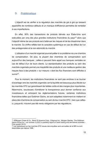 12
D. Problématique
L’objectif est de vérifier si la régulation des marchés de gré à gré qui laissent
apparaître de nombreux défauts et un manque d’efficience permettra de remédier
à ces imperfections.
En effet, 95% des transactions de produits dérivés aux États-Unis sont
exécutées par cinq des plus grandes institutions financières du pays19 alors que
l’objectif même de ces produits est d’atténuer les risques et de les disséminer dans
le marché. Ce chiffre reflète bien le caractère systémique en cas de défaut de l’un
des protagonistes et la non-atomicité du marché.
L’utilisation d’un marché organisé pourrait pallier à ce problème via une chambre
de compensation. De plus, la plupart des chambres de compensation sont
aujourd’hui des banques ; celles-ci peuvent faire appel aux banques centrales en
cas de défaut d’un de leurs clients. La standardisation des produits au sein des
marchés organisés permet une traçabilité des produits et une meilleure gestion des
risques face à des produits « sur mesure » dont les flux financiers sont difficiles à
suivre20.
Pour le moment, les institutions financières ne sont pas enclines à se tourner
d’avantage vers les marchés organisés car la liquidité est beaucoup plus élevée sur
les marchés OTC qui garantissent de faibles coûts et des marges plus importantes.
Néanmoins, soucieuses d’améliorer la transparence pour donner confiance aux
investisseurs et anticipant les règlementations futures, certaines institutions
financières telles que Goldman Sachs, se sont adaptées notamment en mettant en
place des chambres de compensation au sein de leur marché OTC ; bien que celles-
ci, jusque-là, n’eurent pas été rendu obligatoire par les régulateurs.
19 JPMorgan Chase & Co., Bank Of America Corp., Citigroup Inc., Morgan Stanley, The Goldman
Sachs Group Inc ; voir annexe 3 (OCC’s quarterly report on bank trading and derivatives activities -
First quarter 2013)
20 Les statistiques sur les marchés OTC issues des enquêtes semi-annuelles de la BRI ne sont
disponibles que depuis 1998.
 