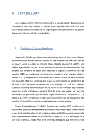 14
II. ETAT DE L’ART
Le développement de l’information financière, la standardisation des produits, la
centralisation des négociations ou encore l’autorégulation des institutions sont
autant de solutions préconisées par les Experts pour atténuer les risques de gestion
des produits dérivés et limiter la spéculation.
A. Conditions d’un marché efficient
Les produits dérivés permettent entre autres de se prémunir d’un risque inhérent
à une quelconque activité en fixant aujourd’hui des conditions de prix futurs afin de
se couvrir contre les aléas du marché. Selon Capelle-Blancard G. (2009), une
meilleure gestion des risques ne peut exister sans la correction des anomalies des
marchés qui remettent en cause leur efficience. Il explique notamment que les
marchés OTC ne remplissent pas toutes les conditions d’un marché efficient.
Jensen M. C. (1978) définit un marché efficient comme un marché dans lequel les
prix des actifs intègrent, en temps réel, toutes les informations les concernant, de
tel sorte qu’un intervenant ne puisse tirer d’un arbitrage, un profit d’un montant
supérieur aux coûts de la transaction. Or, le processus de formation des prix selon
lequel les profits d’arbitrages seraient éliminés n’est pas viable, car tous les
intervenants ne possèdent pas le même degré d’information. Grossman S. J. &
Stiglitz J. E. (1980) ont établi un modèle pour mesurer le degré de déséquilibre des
marchés dû aux différences d’informations détenues par les acteurs.
D’après Capelle-Blancard G. (2009), l’opacité des marchés OTC et la forme de
ces contrats bilatéraux empêchent la rencontre de la demande et de l’offre au coût
le plus faible possible, et de ce fait impactent également l’efficience informationnelle
selon laquelle l’ensemble des informations disponibles sur un actif est intégré dans
son cours (Fama E., 1965). Mais c’est avant tout l’oligopole que forment les cinq
 