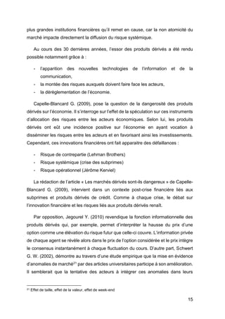 15
plus grandes institutions financières qu’il remet en cause, car la non atomicité du
marché impacte directement la diffusion du risque systémique.
Au cours des 30 dernières années, l’essor des produits dérivés a été rendu
possible notamment grâce à :
- l’apparition des nouvelles technologies de l’information et de la
communication,
- la montée des risques auxquels doivent faire face les acteurs,
- la dérèglementation de l’économie.
Capelle-Blancard G. (2009), pose la question de la dangerosité des produits
dérivés sur l’économie. Il s’interroge sur l’effet de la spéculation sur ces instruments
d’allocation des risques entre les acteurs économiques. Selon lui, les produits
dérivés ont eût une incidence positive sur l’économie en ayant vocation à
disséminer les risques entre les acteurs et en favorisant ainsi les investissements.
Cependant, ces innovations financières ont fait apparaitre des défaillances :
- Risque de contrepartie (Lehman Brothers)
- Risque systémique (crise des subprimes)
- Risque opérationnel (Jérôme Kerviel)
La rédaction de l’article « Les marchés dérivés sont-ils dangereux » de Capelle-
Blancard G. (2009), intervient dans un contexte post-crise financière liés aux
subprimes et produits dérivés de crédit. Comme à chaque crise, le débat sur
l’innovation financière et les risques liés aux produits dérivés renaît.
Par opposition, Jegourel Y. (2010) revendique la fonction informationnelle des
produits dérivés qui, par exemple, permet d’interpréter la hausse du prix d’une
option comme une élévation du risque futur que celle-ci couvre. L’information privée
de chaque agent se révèle alors dans le prix de l’option considérée et le prix intègre
le consensus instantanément à chaque fluctuation du cours. D’autre part, Schwert
G. W. (2002), démontre au travers d’une étude empirique que la mise en évidence
d’anomalies de marché21 par des articles universitaires participe à son amélioration.
Il semblerait que la tentative des acteurs à intégrer ces anomalies dans leurs
21 Effet de taille, effet de la valeur, effet de week-end
 