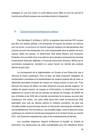 16
stratégies en vue d’en retirer un profit atténue leurs effets et rend de surcroît le
marché plus efficient puisque ces anomalies tendent à disparaitre.
B. Concurrence économique et juridique
Pour De Meijer C. & Wilson J. (2010), la régulation des marchés OTC ne peut
pas être une solution globale. Les entreprises ont besoin de solution sur-mesure
pour se couvrir. Le recours à un marché organisé implique une standardisation des
produits qui prive les entreprises d’un outil indispensable dans la gestion de leurs
risques. Selon les auteurs, le Dodd-Frank Wall Street Reform and Consumer
Protection Act aux Etats-Unis et la réforme de la directive concernant les marchés
d’instruments financiers (Markets in Financial Instruments Directive, MiFID) par la
commission européenne, remettent en cause l’avenir du marché des produits
dérivés de gré à gré.
Le durcissement de la réglementation en Europe et aux Etats-Unis vise à
diminuer le risque systémique. Pour ce faire, les états proposent l’obligation de
compensation centralisée et la standardisation de certains produits afin de créer un
référentiel permettant d’évaluer les risques de chaque produit et leurs prix. Pour
diminuer les risques de défaut, les états réclament une plus grande exigence en
matière de capital souscrit, de marges et d’informations. Le Dodd-Frank Act met
également en avant le fait que les activités de dérivés de changes, de SWAP de
taux d’intérêts et les CDS liés à l’activité commerciale de la banque pourront être
maintenues. Par contre, une autre entité devra être créée concernant les CDS
spéculatifs ainsi que les dérivés actions et matières premières. De plus ces
nouvelles entités ne pourront pas recourir à l’intervention des banques centrales en
cas de défaillances. Pour les auteurs, ces nouvelles règles, visant à réduire le risque
systémique en rendant le marché plus transparent et en limitant l’accès au marché
OTC, vont fortement impactées les coûts et les investissements de dérivés.
Les nouvelles exigences risquent d’influencer la liquidité du marché et
d’entraîner une répercussion de coûts considérables pour les utilisateurs finaux
 