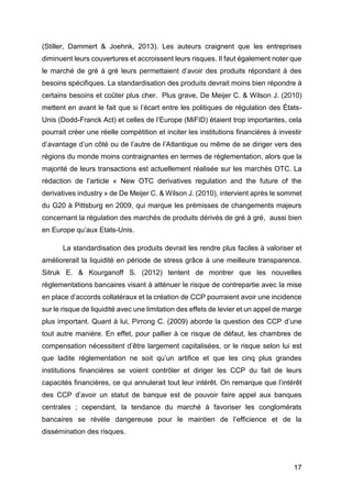 17
(Stiller, Dammert & Joehnk, 2013). Les auteurs craignent que les entreprises
diminuent leurs couvertures et accroissent leurs risques. Il faut également noter que
le marché de gré à gré leurs permettaient d’avoir des produits répondant à des
besoins spécifiques. La standardisation des produits devrait moins bien répondre à
certains besoins et coûter plus cher. Plus grave, De Meijer C. & Wilson J. (2010)
mettent en avant le fait que si l’écart entre les politiques de régulation des États-
Unis (Dodd-Franck Act) et celles de l’Europe (MiFID) étaient trop importantes, cela
pourrait créer une réelle compétition et inciter les institutions financières à investir
d’avantage d’un côté ou de l’autre de l’Atlantique ou même de se diriger vers des
régions du monde moins contraignantes en termes de règlementation, alors que la
majorité de leurs transactions est actuellement réalisée sur les marchés OTC. La
rédaction de l’article « New OTC derivatives regulation and the future of the
derivatives industry » de De Meijer C. & Wilson J. (2010), intervient après le sommet
du G20 à Pittsburg en 2009, qui marque les prémisses de changements majeurs
concernant la régulation des marchés de produits dérivés de gré à gré, aussi bien
en Europe qu’aux Etats-Unis.
La standardisation des produits devrait les rendre plus faciles à valoriser et
améliorerait la liquidité en période de stress grâce à une meilleure transparence.
Sitruk E. & Kourganoff S. (2012) tentent de montrer que les nouvelles
règlementations bancaires visant à atténuer le risque de contrepartie avec la mise
en place d’accords collatéraux et la création de CCP pourraient avoir une incidence
sur le risque de liquidité avec une limitation des effets de levier et un appel de marge
plus important. Quant à lui, Pirrong C. (2009) aborde la question des CCP d’une
tout autre manière. En effet, pour pallier à ce risque de défaut, les chambres de
compensation nécessitent d’être largement capitalisées, or le risque selon lui est
que ladite réglementation ne soit qu’un artifice et que les cinq plus grandes
institutions financières se voient contrôler et diriger les CCP du fait de leurs
capacités financières, ce qui annulerait tout leur intérêt. On remarque que l’intérêt
des CCP d’avoir un statut de banque est de pouvoir faire appel aux banques
centrales ; cependant, la tendance du marché à favoriser les conglomérats
bancaires se révèle dangereuse pour le maintien de l’efficience et de la
dissémination des risques.
 