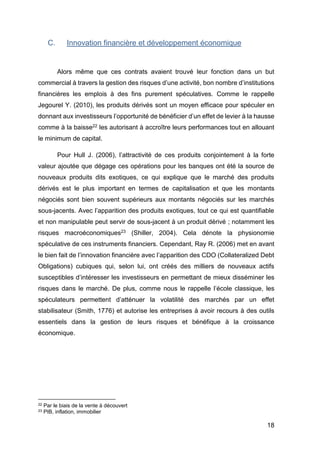 18
C. Innovation financière et développement économique
Alors même que ces contrats avaient trouvé leur fonction dans un but
commercial à travers la gestion des risques d’une activité, bon nombre d’institutions
financières les emplois à des fins purement spéculatives. Comme le rappelle
Jegourel Y. (2010), les produits dérivés sont un moyen efficace pour spéculer en
donnant aux investisseurs l’opportunité de bénéficier d’un effet de levier à la hausse
comme à la baisse22 les autorisant à accroître leurs performances tout en allouant
le minimum de capital.
Pour Hull J. (2006), l’attractivité de ces produits conjointement à la forte
valeur ajoutée que dégage ces opérations pour les banques ont été la source de
nouveaux produits dits exotiques, ce qui explique que le marché des produits
dérivés est le plus important en termes de capitalisation et que les montants
négociés sont bien souvent supérieurs aux montants négociés sur les marchés
sous-jacents. Avec l’apparition des produits exotiques, tout ce qui est quantifiable
et non manipulable peut servir de sous-jacent à un produit dérivé ; notamment les
risques macroéconomiques23 (Shiller, 2004). Cela dénote la physionomie
spéculative de ces instruments financiers. Cependant, Ray R. (2006) met en avant
le bien fait de l’innovation financière avec l’apparition des CDO (Collateralized Debt
Obligations) cubiques qui, selon lui, ont créés des milliers de nouveaux actifs
susceptibles d’intéresser les investisseurs en permettant de mieux disséminer les
risques dans le marché. De plus, comme nous le rappelle l’école classique, les
spéculateurs permettent d’atténuer la volatilité des marchés par un effet
stabilisateur (Smith, 1776) et autorise les entreprises à avoir recours à des outils
essentiels dans la gestion de leurs risques et bénéfique à la croissance
économique.
22 Par le biais de la vente à découvert
23 PIB, inflation, immobilier
 