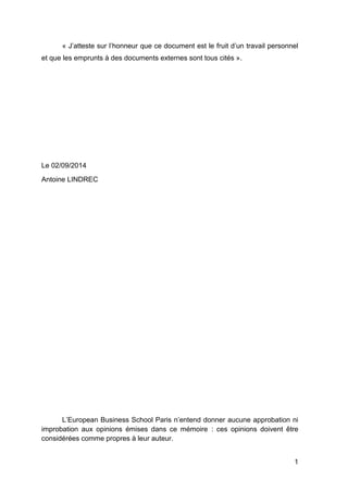 1
« J’atteste sur l’honneur que ce document est le fruit d’un travail personnel
et que les emprunts à des documents externes sont tous cités ».
Le 02/09/2014
Antoine LINDREC
L’European Business School Paris n’entend donner aucune approbation ni
improbation aux opinions émises dans ce mémoire : ces opinions doivent être
considérées comme propres à leur auteur.
 