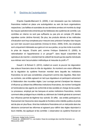 19
D. Doctrine de l’autorégulation
D’après Capelle-Blancard G. (2009), il est nécessaire que les institutions
financières mettent en place une autorégulation au sein de leurs organisations
respectives. Les faillites et scandales de ces dernières années ont montrés du doigt
les risques opérationnels entrainés par les faiblesses des systèmes de contrôle. Les
contrôles en interne ne sont pas suffisants ou pas pris en compte (75 alertes
signalées contre Jérôme Kerviel). De plus, les produits dérivés et les méthodes
d’évaluation sont trop complexes pour mesurer avec précision l’ampleur des risques
qui sont bien souvent sous-estimés (Voinea & Anton, 2009). Enfin, les employés
sont uniquement intéressés aux gains et non aux pertes, ce qui les incite à accroitre
la prise de risques. D’autre part, comme l’indique Godechot O. (2005), la
rationalisation et l’appartenance à un groupe24, dans lequel s’assimilent les
opérateurs de marché « orientent tant le collectif de travail que les esprits individuels
eux-mêmes vers l’accumulation méthodique et mesurée du profit »25.
Huault I. & Richard C. (2012), mettent en avant, le pouvoir de négociation
des acteurs financiers dans le rôle de régulation. Ils montrent une vision différente
de la régulation du système financier mondial dans laquelle les institutions
financières ne sont pas considérées uniquement comme des régulées. Mais bien
au contraire, ces entités agissent en tant que régulateurs et participent activement
à l’élaboration des nouvelles règles. Leur ouvrage permet d’analyser les réseaux
d’influence qu’utilisent les différentes institutions financières, de montrer l’ambigüité
et l’ambivalence des agents de conformité et des sociétés en charge de les auditer.
Le processus, employé par les banques et autres institutions financières, montre
comment elles protègent leurs intérêts au détriment de l’intérêt général et comment
leur influence permet de légitimer leur activité. En effet, ces entités participent au
financement de l’économie dans laquelle la frontière entre intérêts publics et privés
est de plus en plus floue. Ainsi les institutions financières ont un réel poids dans les
décisions concernant les réformes et agissent pour définir des règles répondant à
leurs intérêts, les appliquer et les contrôler. L’observation du système financier en
24 Banques, hedge funds, brokers
25 Extrait de : GODECHOT O., Les traders: Essai de sociologie des marchés financiers, La
Découverte, 2005
 