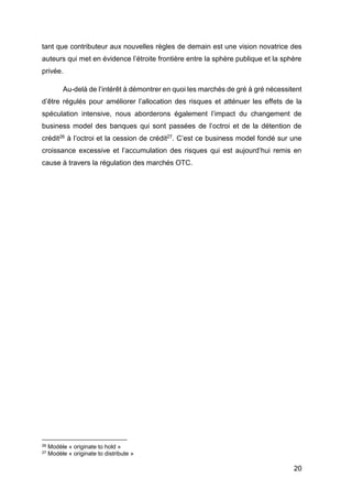 20
tant que contributeur aux nouvelles règles de demain est une vision novatrice des
auteurs qui met en évidence l’étroite frontière entre la sphère publique et la sphère
privée.
Au-delà de l’intérêt à démontrer en quoi les marchés de gré à gré nécessitent
d’être régulés pour améliorer l’allocation des risques et atténuer les effets de la
spéculation intensive, nous aborderons également l’impact du changement de
business model des banques qui sont passées de l’octroi et de la détention de
crédit26 à l’octroi et la cession de crédit27. C’est ce business model fondé sur une
croissance excessive et l’accumulation des risques qui est aujourd’hui remis en
cause à travers la régulation des marchés OTC.
26 Modèle « originate to hold »
27 Modèle « originate to distribute »
 